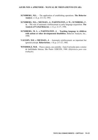 AJUDE-NOS A APRENDER – MANUAL DE TREINAMENTO EM ABA
TESTE SEU CONHECIMENTO - CAPÍTULO 10-23
SUNDBERG, M.L. – The application of establishing operations. The Behavior
Analyst, v.1-6, p. 211-14, 1993.
SUNDBERG, M.L.; MICHAEL, J.; PARTINGTON, J. W.; SUNDBERG, C.
A. – The role of automatic reinforcement in early language acquisition. The
Analysis of Verbal Behavior, v.13, p. 21-37, 1996.
SUNDBERG, M. L. e PARTINGTON. J. – Teaching language to children
with autism or other developmental disabilities. Behavior Analysts, Inc.,
1998.
VAUGHN, M.E. e MICHAEL, J. – Automatic reinforcement: an important but
ignored concept. Behaviorism, v 10, p. 217-27, 1982.
WINDHOLZ, M.H. – Passo a passo, seu caminho . Guia Curricular para o ensino
de habilidades básicas. São Paulo: EDICON, 1988. (Referência para esta
tradução).
 