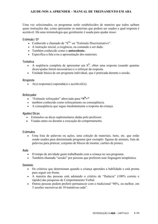 AJUDE-NOS A APRENDER – MANUAL DE TREINAMENTO EM ABA
INTRODUÇÃO À ABA - CAPÍTULO 1-11
Uma vez selecionados, os programas serão estabelecidos de maneira que todos saibam
quais instruções dar, como apresentar os materiais que podem ser usados e qual resposta é
aceitável. Há uma terminologia que geralmente é usada para ajudar nisso:
Estímulo / SD
• Conhecido e chamado de “SD
” ou “Estímulo Discriminativo”.
• A instrução inicial, a exigência, ou comando a ser dado.
• Também conhecido como o antecedente.
• Especifica a fala e/ou a apresentação dos materiais.
Tentativa
• A seqüência completa de apresentar um SD
, obter uma resposta (usando quantas
dicas/ajudas forem necessárias) e o reforçar da resposta.
• Unidade básica de um programa individual, que é praticada durante a sessão.
Resposta
• A(s) resposta(s) esperada(s) e aceitável(is).
Reforçador
• “Estímulo reforçador” abreviado para “SR
+”
• também conhecido como reforçamento ou conseqüência.
• A conseqüência que segue imediatamente a resposta da criança.
Ajudas/ Dicas
• Estímulos ou dicas suplementares dadas pelo professor.
• Usadas antes ou durante a execução do comportamento.
Estímulos
• Uma lista de palavras ou ações, uma coleção de materiais, itens, etc. que estão
sendo usados para determinado programa (por exemplo: figuras de animais, lista de
palavras para praticar, conjunto de blocos de montar, cartões de pistas).
Aula
• O tempo de atividade gasto trabalhando com a criança no seu programa.
• Também chamada “sessão” por pessoas que preferem usar linguagem terapêutica.
Domínio
• Os critérios que determinam quando a criança aprendeu a habilidade e está pronta
para seguir em frente.
• A maioria das pessoas está adotando o critério de “fluência” (100% correto e
rápido) das pesquisas de Comportamento Verbal.
• Outras pessoas podem preferir permanecer com o tradicional “80%, ou melhor, em
3 sessões sucessivas de 10 tentativas cada”.
 