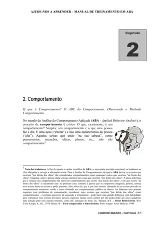 AJUDE-NOS A APRENDER – MANUAL DE TREINAMENTO EM ABA
COMPORTAMENTO - CAPÍTULO 2-1
2. Comportamento
O que é Comportamento? O ABC do Comportamento. Observando e Medindo
Comportamento.
No mundo da Análise do Comportamento Aplicada (ABA - Applied Behavior Analysis), o
conceito de comportamento é crítico. O que, exatamente, é um
comportamento? Simples: um comportamento é o que uma pessoa
faz e diz. É uma ação (“chorar”) e não uma característica da pessoa
(“alta”). Aquelas coisas que estão “na sua cabeça”, como
pensamentos, intenções, idéias, planos, etc., não são
comportamentos3
.
3
Nota dos tradutores: A fim de manter o caráter científico da ABA e a necessária precisão conceitual, os tradutores se
vêm obrigados a corrigir a afirmação acima. Para a Análise do Comportamento, da qual a ABA deriva, os eventos que
ocorrem “por detrás dos olhos” são considerados comportamentos como quaisquer outros que ocorrem “na frente dos
olhos". Imaginar, sentir e pensar (falar consigo mesmo) são coisas que ocorrem "por detrás dos olhos". A única diferença
que a Análise do Comportamento faz entre um comportamento que ocorre "por detrás dos olhos" e um que ocorre "na
frente dos olhos" é exatamente esta: no primeiro caso, somente a pessoa que se comportou (imaginou, pensou, sentiu)
teve acesso direto ao evento e pode, portanto, falar sobre ele, que é, por isso mesmo, chamado de um evento privado ou
comportamento encoberto, sendo o outro chamado um comportamento público ou aberto. Ao lidarmos com pessoas
especiais com problemas de comunicação, reconhecer estes eventos que ocorrem "por detrás dos olhos" como
comportamentos - e portanto passíveis de aquisição e treinamento - pode fazer uma grande diferença: sem habilidades
para comunicar seus eventos privados, pessoas especiais muitas vezes sofrem por não poder pedir aos seus cuidadores
uma solução para seus estados internos, como dor, sensação de fome, etc. Skinner, B.F. - About Behaviorism. New
York: Knopf, A., Inc., 1974. Baum, W. - Para compreender o behaviorismo. Porto Alegre: Artes Médicas, 1999.
Capítulo
2
 