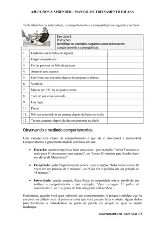 AJUDE-NOS A APRENDER – MANUAL DE TREINAMENTO EM ABA
COMPORTAMENTO - CAPÍTULO 2-8
Tente identificar o antecedente, o comportamento e a conseqüência no seguinte exercício:
Exercício 5.
Instruções:
Identifique os exemplos seguintes como antecedente,
comportamento e conseqüência.
1. Costumes ou defeitos de alguém
2. Cuspir no professor
3. Certas pessoas ou falta de pessoas
4. Amarrar seus sapatos
5. Confirmar um encontro depois de preparar o almoço
6. Vestir-se
7. Marcar um “X” na resposta correta
8. Tom de voz e/ou comando
9. Um lugar
10. Piscar
11. Não ser permitido ir ao cinema depois de bater no irmão
12. Ter um aumento depois de dar um presente ao chefe
Observando e medindo comportamentos
Uma característica chave do comportamento é que ele é observável e mensurável.
Comportamento é geralmente medido com base em sua:
• Duração: quanto tempo leva fazer uma coisa – por exemplo, “levou 3 minutos e
meio para Sílvio amarrar seus sapatos”, ou “levou 15 minutos para Sandra fazer
seu dever de Matemática”.
• Freqüência: quão freqüentemente ocorre – por exemplo, “João bateu palmas 16
vezes em um período de 5 minutos”, ou “Caio fez 5 pedidos em um período de
45 minutos”.
• Intensidade: quanta energia, força física ou intensidade esteve envolvida em
realizar o comportamento – por exemplo, “Zeca carregou 15 quilos de
mantimentos”, ou “os gritos de Rita atingiram 100 decibéis”.
Geralmente, quando você quer substituir um comportamento, é porque considera que há
excessos ou déficits nele. A primeira coisa que você precisa fazer é coletar alguns dados
para determinar a linha-de-base ou ponto de partida em relação ao qual vai medir
mudanças.
 