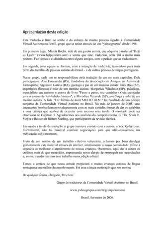 Apresentação desta edição
Esta tradução é fruto do sonho e do esforço de muitas pessoas ligadas à Comunidade
Virtual Autismo no Brasil, grupo que se reúne através do site "yahoogrupos" desde 1998.
Em primeiro lugar, Márcia Rocha, mãe de um garoto autista, que adquiriu o material “Help
us Learn” (www.helpuslearn.com) e sentiu que este, traduzido, seria útil a muito mais
pessoas. Fez cópias e as distribuiu entre alguns amigos, com o pedido que as traduzissem.
Em seguida, uma equipe se formou, com a intenção de traduzi-lo, trazendo-o para mais
perto das famílias de pessoas autistas do Brasil – e de outros pessoas de língua portuguesa.
Nesse grupo, cada um se responsabilizou pela tradução de um ou mais capítulos. Dele
participaram: Ana Esmeraldo (RS), fundadora da Associação de Amigos do Autista de
Farroupilha; Argemiro Garcia (BA), geólogo e pai de um menino autista; Inês Dias (SP),
engenheira florestal e mãe de um menino autista; Margarida Windholz (SP), psicóloga,
especialista em autismo e autora do livro "Passo a passo, seu caminho - Guia curricular
para o ensino de habilidades básicas"; e Marialice Vatavuk (SP), psicóloga e mãe de um
menino autista. A lista "112 formas de dizer MUITO BEM!" foi resultado de um esforço
conjunto da Comunidade Virtual Autismo no Brasil. No mês de janeiro de 2005, seus
integrantes bombardearam-se alegremente com as mais variadas formas de dar os parabéns
a uma criança que acabou de executar com sucesso uma tarefa. O resultado pode ser
observado no Capítulo 3. Agradecemos aos analistas do comportamento, os Drs. Sonia B.
Meyer e Roosevelt Ristum Starling, que participaram da revisão técnica.
Encerrada a tarefa da tradução, o grupo manteve contato com a autora, a Sra. Kathy Lear.
Infelizmente, não foi possível concluir negociações para que oficializássemos sua
publicação, até o momento.
Fruto de um sonho, de um trabalho coletivo voluntário, achamos por bem divulgar
gratuitamente este material através da internet, internamente à nossa comunidade, frente à
urgência de melhorar o atendimento de nossas crianças. Queremos, aqui, dar à autora os
créditos mais do que merecidos, expressando nosso desejo de prosseguir nas negociações
e, assim, transformarmos esse trabalho numa edição oficial.
Temos a certeza de que nossa atitude propiciará a muitas crianças autistas de língua
portuguesa um melhor desenvolvimento. Foi essa a única motivação que nos moveu.
De qualquer forma, obrigado, Mrs Lear.
Grupo de tradutores da Comunidade Virtual Autismo no Brasil.
www.yahoogrupos.com.br/groups/autismo
Brasil, fevereiro de 2006.
 