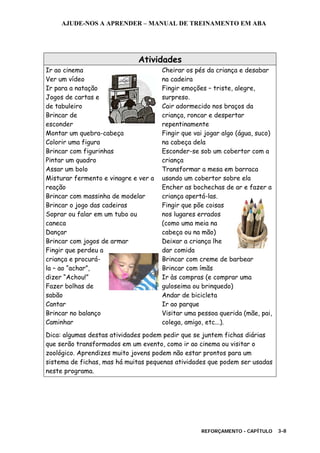 AJUDE-NOS A APRENDER – MANUAL DE TREINAMENTO EM ABA
REFORÇAMENTO - CAPÍTULO 3-8
Atividades
Ir ao cinema
Ver um vídeo
Ir para a natação
Jogos de cartas e
de tabuleiro
Brincar de
esconder
Montar um quebra-cabeça
Colorir uma figura
Brincar com figurinhas
Pintar um quadro
Assar um bolo
Misturar fermento e vinagre e ver a
reação
Brincar com massinha de modelar
Brincar o jogo das cadeiras
Soprar ou falar em um tubo ou
caneca
Dançar
Brincar com jogos de armar
Fingir que perdeu a
criança e procurá-
la – ao “achar”,
dizer “Achou!”
Fazer bolhas de
sabão
Cantar
Brincar no balanço
Caminhar
Cheirar os pés da criança e desabar
na cadeira
Fingir emoções – triste, alegre,
surpreso.
Cair adormecido nos braços da
criança, roncar e despertar
repentinamente
Fingir que vai jogar algo (água, suco)
na cabeça dela
Esconder-se sob um cobertor com a
criança
Transformar a mesa em barraca
usando um cobertor sobre ela
Encher as bochechas de ar e fazer a
criança apertá-las.
Fingir que põe coisas
nos lugares errados
(como uma meia na
cabeça ou na mão)
Deixar a criança lhe
dar comida
Brincar com creme de barbear
Brincar com ímãs
Ir às compras (e comprar uma
guloseima ou brinquedo)
Andar de bicicleta
Ir ao parque
Visitar uma pessoa querida (mãe, pai,
colega, amigo, etc...).
Dica: algumas destas atividades podem pedir que se juntem fichas diárias
que serão transformados em um evento, como ir ao cinema ou visitar o
zoológico. Aprendizes muito jovens podem não estar prontos para um
sistema de fichas, mas há muitas pequenas atividades que podem ser usadas
neste programa.
 
