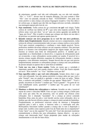 AJUDE-NOS A APRENDER – MANUAL DE TREINAMENTO EM ABA
REFORÇAMENTO - CAPÍTULO 3-17
de entusiasmo; quando você não está reforçando, sua voz não terá emoção.
“Não” e “UAU!”, devem soar de maneira diferente. Um erro comum é falar
“Não” com voz pausada, esticada no final: “NÃÃÃÃOOOO”. Isto pode soar
como positivo a uma criança com pouca linguagem receptiva. Uma boa idéia é
ter certeza que, se alguém que não fala sua língua estivesse ouvindo, entenderia
sua mensagem apenas pelo tom de voz.
7. Seja consistente. Tenha certeza de ser consistente no quê você elogia. Tenha
certeza de verificar nas tabelas de SD
o que seria uma resposta aceitável. Não
reforce umas vezes por dizer “uá uá” para em outras aguardar um pedido de
“água, por favor”. Não vá pedir à criança que coloque um objeto em sua mão e
da próxima vez permitir que apenas aponte para ele.
8. Quando começar um novo programa ou se você for um novo professor,
reforce mais freqüentemente. Quando ensinar um novo comportamento, tenha
certeza de reforçar consistentemente toda vez que a criança realiza a nova tarefa.
Você quer construir competência e confiança o mais rápido possível. Novos
professores também deveriam reforçar em um esquema contínuo. Eles precisam
parear a si mesmos com reforçadores tangíveis por algum tempo, até que eles
mesmos se tornem uma fonte de reforçamento positivo. À medida que a
capacidade ou a familiaridade se desenvolve, o esquema de reforçamento pode
ser esvanecido, e mais reforçadores sociais podem ser usados. É possível ter a
mesma criança usando diferentes esquemas de reforçamento durante o mesmo
programa e com diferentes instrutores. Sempre haverá dias em que será preciso
temporariamente aumentar os reforçadores porque a criança está com problemas
de prestar atenção ou apenas não se sente bem ao trabalhar.
9. Varie sua voz, tom e frases usadas. Tenha em mente que a variedade é
importante quando você está usando elogios verbais. Você não ficaria enjoado
em ouvir “Bom trabalho” ou “Uau!” duzentas vezes por dia?
10. Seja específico sobre o que você está reforçando. Sempre deixe claro o que
você está reforçando. Isso não apenas permitirá à criança saber por que você a
acha “Genial”, mas vai ajudá-la a aprender o nome de itens ou ações. “Muito
bem, o cachorro está pulando” é melhor do que apenas “Muito bem!”. “Você é
grande, encontrou os círculos!” é melhor que “Você é grande!”. “Eu gosto de ver
você trabalhando assim, quietinho!” é melhor que “Eu gosto de ver você
trabalhando!”.
11. Monitore a eficácia dos reforçadores e varie-os. Acredite ou não, é possível
enjoar de comer o chocolate M&M. Uma vez que a criança atingiu o limite para
uma coisa que antes lhe era prazerosa, esta vai perder sua eficácia como
reforçador. Isto é chamado “saciedade”. Se a criança já estiver comendo
batatinhas fritas antes da aula e você decidir usá-las como reforçador, deve se
lembrar que não haverá eficácia, porque a criança já estará saciada de batatinhas.
Freqüentemente, os professores reservam coisas de interesse e brinquedos
especiais para a aula e, assim, o interesse neles e a motivação será alta.
Reforçadores funcionam melhor quando a criança não os tem à disposição o
tempo todo. Lembra como esperava pela Ceia de Natal antes de se empanturrar?
Como “peru” soa no dia seguinte? No outro dia? Você não precisará monitorar
constantemente a eficácia dos seus reforçadores. Apenas observe – no que a
criança está interessada hoje? Esteja preparado para mudar de reforçador
imediatamente se ele não for mais eficaz.
 