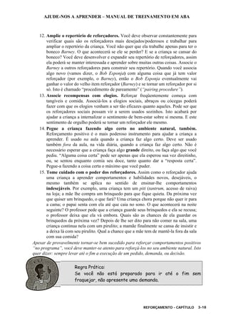 AJUDE-NOS A APRENDER – MANUAL DE TREINAMENTO EM ABA
REFORÇAMENTO - CAPÍTULO 3-18
12. Amplie o repertório de reforçadores. Você deve observar constantemente para
verificar quais são os reforçadores mais desejados/poderosos e trabalhar para
ampliar o repertório da criança. Você não quer que ela trabalhe apenas para ter o
boneco Barney. O que acontecerá se ele se perder? E se a criança se cansar do
boneco? Você deve desenvolver e expandir seu repertório de reforçadores, assim
ela poderá se manter interessada e aprender sobre muitas outras coisas. Associe o
Barney a outros reforçadores para construir seu repertório. Quando você associa
algo novo (vamos dizer, o Bob Esponja) com alguma coisa que já tem valor
reforçador (por exemplo, o Barney), então o Bob Esponja eventualmente vai
ganhar o valor do velho item reforçador (Barney) e se tornar um reforçador por si
só. Isto é chamado “procedimento de pareamento” (“pairing procedure”).
13. Associe recompensas com elogios. Reforçar freqüentemente começa com
tangíveis e comida. Associá-los a elogios sociais, abraços ou cócegas poderá
fazer com que os elogios venham a ser tão eficazes quanto aqueles. Pode ser que
os reforçadores sociais possam vir a serem usados sozinhos. Isto acabará por
ajudar a criança a internalizar o sentimento de bem-estar sobre si mesma. E este
sentimento de orgulho poderá se tornar um reforçador ele mesmo.
14. Pegue a criança fazendo algo certo no ambiente natural, também.
Reforçamento positivo é o mais poderoso instrumento para ajudar a criança a
aprender. É usado na aula quando a criança faz algo certo. Deve ser usado
também fora da aula, na vida diária, quando a criança faz algo certo. Não é
necessário esperar que a criança faça algo grande direito, ou faça algo que você
pediu. “Alguma coisa certa” pode ser apenas que ela esperou sua vez direitinho,
ou, se sentou enquanto comia seu doce, tanto quanto dar a “resposta certa”.
Pegue-a fazendo a coisa certa o máximo que você puder.
15. Tome cuidado com o poder dos reforçadores. Assim como o reforçador ajuda
uma criança a aprender comportamentos e habilidades novos, desejáveis, o
mesmo também se aplica no sentido de ensinar-lhe comportamentos
indesejáveis. Por exemplo, uma criança tem um piti (tantrum, acesso de raiva)
na loja; a mãe lhe compra um brinquedo para que fique quieta. Da próxima vez
que quiser um brinquedo, o que fará? Uma criança chora porque não quer ir para
a cama; o papai senta com ela até que caia no sono. O que acontecerá na noite
seguinte? O professor pede que a criança guarde seus brinquedos e ela se recusa;
o professor deixa que ela vá embora. Quais são as chances de ela guardar os
brinquedos da próxima vez? Depois de lhe ser dito para não comer na sala, uma
criança continua nela com um pirulito; a mamãe finalmente se cansa de insistir e
a deixa lá com seu pirulito. Qual a chance que a mãe tem de mantê-la fora da sala
com sua comida?
Apesar de provavelmente tornar-se bem sucedido para reforçar comportamentos positivos
“no programa”, você deve manter-se atento para reforçá-los no seu ambiente natural. Isto
quer dizer: sempre levar até o fim a execução de um pedido, demanda, ou decisão.
Regra Prática:
Se você não está preparado para ir até o fim sem
fraquejar, não apresente uma demanda.
 