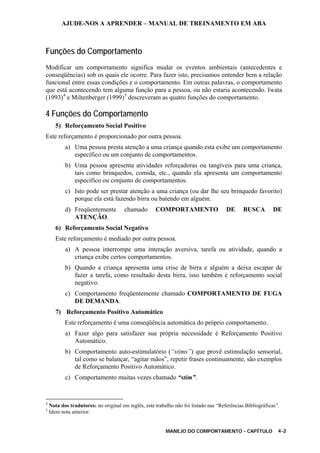AJUDE-NOS A APRENDER – MANUAL DE TREINAMENTO EM ABA
MANEJO DO COMPORTAMENTO - CAPÍTULO 4-2
Funções do Comportamento
Modificar um comportamento significa mudar os eventos ambientais (antecedentes e
conseqüências) sob os quais ele ocorre. Para fazer isto, precisamos entender bem a relação
funcional entre essas condições e o comportamento. Em outras palavras, o comportamento
que está acontecendo tem alguma função para a pessoa, ou não estaria acontecendo. Iwata
(1993)4
e Miltenberger (1999)5
descreveram as quatro funções do comportamento.
4 Funções do Comportamento
5) Reforçamento Social Positivo
Este reforçamento é proporcionado por outra pessoa.
a) Uma pessoa presta atenção a uma criança quando esta exibe um comportamento
específico ou um conjunto de comportamentos.
b) Uma pessoa apresenta atividades reforçadoras ou tangíveis para uma criança,
tais como brinquedos, comida, etc., quando ela apresenta um comportamento
específico ou conjunto de comportamentos.
c) Isto pode ser prestar atenção a uma criança (ou dar lhe seu brinquedo favorito)
porque ela está fazendo birra ou batendo em alguém.
d) Freqüentemente chamado COMPORTAMENTO DE BUSCA DE
ATENÇÃO.
6) Reforçamento Social Negativo
Este reforçamento é mediado por outra pessoa.
a) A pessoa interrompe uma interação aversiva, tarefa ou atividade, quando a
criança exibe certos comportamentos.
b) Quando a criança apresenta uma crise de birra e alguém a deixa escapar de
fazer a tarefa, como resultado desta birra, isso também é reforçamento social
negativo.
c) Comportamento freqüentemente chamado COMPORTAMENTO DE FUGA
DE DEMANDA.
7) Reforçamento Positivo Automático
Este reforçamento é uma conseqüência automática do próprio comportamento.
a) Fazer algo para satisfazer sua própria necessidade é Reforçamento Positivo
Automático.
b) Comportamento auto-estimulatório (“stims”) que provê estimulação sensorial,
tal como se balançar, “agitar mãos”, repetir frases continuamente, são exemplos
de Reforçamento Positivo Automático.
c) Comportamento muitas vezes chamado “stim”.
4
Nota dos tradutores: no original em inglês, este trabalho não foi listado nas “Referências Bibliográficas”.
5
Idem nota anterior.
 