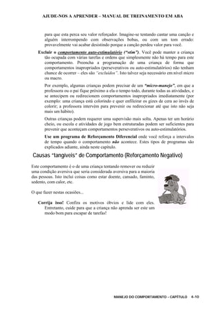 AJUDE-NOS A APRENDER – MANUAL DE TREINAMENTO EM ABA
MANEJO DO COMPORTAMENTO - CAPÍTULO 4-10
para que esta perca seu valor reforçador. Imagine-se tentando cantar uma canção e
alguém interrompendo com observações bobas, ou com um tom errado:
provavelmente vai acabar desistindo porque a canção perdeu valor para você.
Excluir o comportamento auto-estimulatório (“stim”). Você pode manter a criança
tão ocupada com várias tarefas e ordens que simplesmente não há tempo para este
comportamento. Preencha a programação de uma criança de forma que
comportamentos inapropriados (perseverativos ou auto-estimulatórios) não tenham
chance de ocorrer – eles são “excluídos”. Isto talvez seja necessário em nível micro
ou macro.
Por exemplo, algumas crianças podem precisar de um “micro-manejo”, em que a
professora ou o pai fique próximo a ela o tempo todo, durante todas as atividades, e
se antecipem ou redirecionem comportamentos inapropriados imediatamente (por
exemplo: uma criança está colorindo e quer enfileirar os gizes de cera ao invés de
colorir; a professora intervém para prevenir ou redirecionar até que isto não seja
mais um hábito).
Outras crianças podem requerer uma supervisão mais solta. Apenas ter um horário
cheio, ou escola e atividades de jogo bem estruturadas podem ser suficientes para
prevenir que aconteçam comportamentos perseverativos ou auto-estimulatórios.
Use um programa de Reforçamento Diferencial onde você reforça a intervalos
de tempo quando o comportamento não acontece. Estes tipos de programas são
explicados adiante, ainda neste capítulo.
Causas “tangíveis” de Comportamento (Reforçamento Negativo)
Este comportamento é o de uma criança tentando remover ou reduzir
uma condição aversiva que seria considerada aversiva para a maioria
das pessoas. Isto inclui coisas como estar doente, cansado, faminto,
sedento, com calor, etc.
O que fazer nestas ocasiões...
Corrija isso! Confira os motivos óbvios e lide com eles.
Entretanto, cuide para que a criança não aprenda ser este um
modo bom para escapar de tarefas!
 