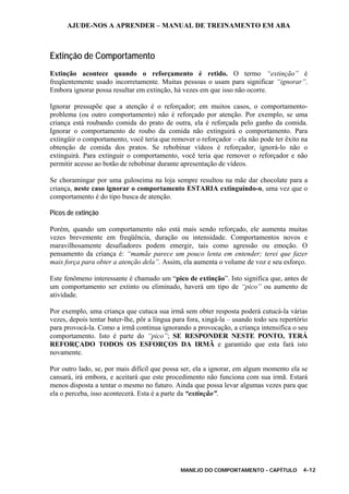 AJUDE-NOS A APRENDER – MANUAL DE TREINAMENTO EM ABA
MANEJO DO COMPORTAMENTO - CAPÍTULO 4-12
Extinção de Comportamento
Extinção acontece quando o reforçamento é retido. O termo “extinção” é
freqüentemente usado incorretamente. Muitas pessoas o usam para significar “ignorar”.
Embora ignorar possa resultar em extinção, há vezes em que isso não ocorre.
Ignorar pressupõe que a atenção é o reforçador; em muitos casos, o comportamento-
problema (ou outro comportamento) não é reforçado por atenção. Por exemplo, se uma
criança está roubando comida do prato de outra, ela é reforçada pelo ganho da comida.
Ignorar o comportamento de roubo da comida não extinguirá o comportamento. Para
extingüir o comportamento, você teria que remover o reforçador – ela não pode ter êxito na
obtenção de comida dos pratos. Se rebobinar vídeos é reforçador, ignorá-lo não o
extinguirá. Para extinguir o comportamento, você teria que remover o reforçador e não
permitir acesso ao botão de rebobinar durante apresentação de vídeos.
Se choramingar por uma guloseima na loja sempre resultou na mãe dar chocolate para a
criança, neste caso ignorar o comportamento ESTARIA extinguindo-o, uma vez que o
comportamento é do tipo busca de atenção.
Picos de extinção
Porém, quando um comportamento não está mais sendo reforçado, ele aumenta muitas
vezes brevemente em freqüência, duração ou intensidade. Comportamentos novos e
maravilhosamente desafiadores podem emergir, tais como agressão ou emoção. O
pensamento da criança é: “mamãe parece um pouco lenta em entender; terei que fazer
mais força para obter a atenção dela”. Assim, ela aumenta o volume de voz e seu esforço.
Este fenômeno interessante é chamado um “pico de extinção”. Isto significa que, antes de
um comportamento ser extinto ou eliminado, haverá um tipo de “pico” ou aumento de
atividade.
Por exemplo, uma criança que cutuca sua irmã sem obter resposta poderá cutucá-la várias
vezes, depois tentar bater-lhe, pôr a língua para fora, xingá-la – usando todo seu repertório
para provocá-la. Como a irmã continua ignorando a provocação, a criança intensifica o seu
comportamento. Isto é parte do “pico”; SE RESPONDER NESTE PONTO, TERÁ
REFORÇADO TODOS OS ESFORÇOS DA IRMÃ e garantido que esta fará isto
novamente.
Por outro lado, se, por mais difícil que possa ser, ela a ignorar, em algum momento ela se
cansará, irá embora, e aceitará que este procedimento não funciona com sua irmã. Estará
menos disposta a tentar o mesmo no futuro. Ainda que possa levar algumas vezes para que
ela o perceba, isso acontecerá. Esta é a parte da “extinção”.
 