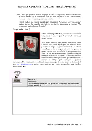 AJUDE-NOS A APRENDER – MANUAL DE TREINAMENTO EM ABA
MANEJO DO COMPORTAMENTO - CAPÍTULO 4-14
Uma criança que gosta de acender e apagar luzes é recompensada com adesivos ao fim
de cada período de 3 minutos no qual ela não piscou as luzes. Gradualmente,
aumente o tempo requerido para reforçamento.
Nota: É melhor não chamar atenção para o negativo: "Legal não bater na Mamãe”
poderia apenas lhe recordar que batesse! Ao invés, recompense o positivo: "Eu
gosto como você coloriu o desenho".
Temporizador (“timer”)
Este é um “temporizador”, que mostra visualmente
um período de tempo. Quando o vermelho passou, o
tempo acabou.
Para usar: Ponha-o perto da área de trabalho, onde
a criança pode vê-lo. Ajuste para um intervalo muito
pequeno de tempo – digamos, um minuto – e reforce
com elogio social e um presente especial quando o
tempo passou sem ocorrência de comportamentos.
Uma vez que a criança entenda o conceito, comece a
aumentar o intervalo de tempo. Se a criança emitir o
comportamento indesejável antes que o tempo acabe,
reajuste o relógio para começar o período
novamente. Não é necessário verbalizar isto para a criança. O temporizador está disponível
em www.timetimer.com., assim como também em várias companhias que vendem
materiais de ABA.
Exercício 12
Instruções:
Descreva um programa de DRO para uma criança que está batendo na
tela de TELEVISÃO.
 