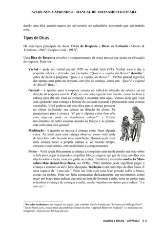 AJUDE-NOS A APRENDER – MANUAL DE TREINAMENTO EM ABA
AJUDAS E DICAS - CAPÍTULO 5-2
dando uma dica quando marca seu aniversário no calendário, esperando que seu marido
note.
Tipos de Dicas
Há dois tipos principais de dicas: Dicas de Resposta e Dicas de Estímulo (Alberto &
Troutman, 19867
; Cooper e cols., 1987)8
.
Uma Dica de Resposta envolve o comportamento de outra pessoa que ajuda na efetuação
da resposta. Pode ser:
Verbal – pode ser verbal parcial (VP) ou verbal total (VT). Verbal total é dar a
resposta inteira – dizendo, por exemplo: “Qual é a capital do Brasil? Brasília”,
antes de fazer a pergunta “Qual é a capital do Brasil?”. Verbal parcial significa
dar apenas uma parte da resposta, um tipo de começo, como em: “Qual é a capital
do Brasil? Bra...”.
Gestual – é apontar para a resposta correta ou indicá-la olhando de relance ou na
direção da resposta correta. Pode ser um outro tipo de movimento, como inclinar a
cabeça para dar um sinal ou começar a executar uma ação. Vamos dizer que você
está ajudando uma criança a brincar de esconde-esconde e procurando uma criança
escondida. Você poderia dar uma dica para a criança procurar
no closet inclinando sua cabeça na direção do closet. Se
perguntasse para a criança “O que é alguma coisa bem alta
com degraus onde os bombeiros sobem?” e fizesse
movimentos de subir escadas usando os braços e as pernas,
esta seria uma dica gestual.
Modelação - é quando se mostra à criança como fazer alguma
coisa: Ao pedir para uma criança observar como você anda
de bicicleta, está fazendo uma modelação. Quando pede para
uma criança tocar a própria cabeça e, ao mesmo tempo,
executa o movimento, está modelando o comportamento.
Física – Você ajuda fisicamente a criança a completar uma tarefa pondo sua mão sobre
a dela para pegar brinquedos, empilhar blocos, segurar um giz de cera, escolher um
objeto sobre a mesa, usar um garfo ou colher. Também é chamada condução Mão-
sobre-Mão (Hand-Over-Hand, ou HOH). HOH também pode significar pegar a
criança e conduzi-la até o local desejado. Iniciação é um outro tipo de dica física. É
uma espécie de “cutucada”. Pode ser feita com uma leve pressão sobre o braço,
costas ou ombro. Pode ser feito começando delicadamente um movimento, como
tocar um braço para indicar que está na hora de levantar a mão, tocar as costas para
relembrar a criança de começar a andar, ou dar tapinhas no ombro para indicar “é a
sua vez”.
7
Nota dos tradutores: no original em inglês, este trabalho não foi listado nas “Referências bibliográficas”.
8
Idem. Neste caso, concluímos que poderia se tratar da obra “Applied Behavior Analysis” e a incluímos na
listagem (v. Referências Bibliográficas).
 