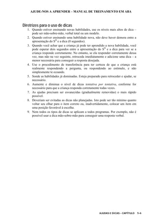AJUDE-NOS A APRENDER – MANUAL DE TREINAMENTO EM ABA
AJUDAS E DICAS - CAPÍTULO 5-6
Diretrizes para o uso de dicas
1. Quando estiver ensinando novas habilidades, use os níveis mais altos de dica –
pode ser mão-sobre-mão, verbal total ou um modelo.
2. Quando estiver ensinando uma habilidade nova, não deve haver demora entre a
apresentação do SD
e a dica (0 segundos).
3. Quando você achar que a criança já pode ter aprendido a nova habilidade, você
pode esperar dois segundos entre a apresentação do SD
e a dica para ver se a
criança responde corretamente. No entanto, se ela responder corretamente dessa
vez, mas não na vez seguinte, retroceda imediatamente e adicione uma dica – a
menor necessária para conseguir a resposta desejada.
4. Use o procedimento de transferência para ter certeza de que a criança está
realmente respondendo a pergunta, ou respondendo ao estímulo, e não
simplesmente te ecoando.
5. Sonde as habilidades já dominadas. Esteja preparado para retroceder e ajudar, se
necessário.
6. Aumente e diminua o nível de dicas tentativa por tentativa, conforme for
necessário para que a criança responda corretamente todas vezes.
7. As ajudas precisam ser esvanecidas (gradualmente removidas) o mais rápido
possível.
8. Deveriam ser evitadas as dicas não planejadas. Isto pode ser tão mínimo quanto
voltar seu olhar para o item correto ou, inadvertidamente, colocar um item em
uma posição favorável à escolha.
9. Nem todos os tipos de dicas se aplicam a todos programas. Por exemplo, não é
possível usar a dica mão-sobre-mão para conseguir uma resposta verbal.
 