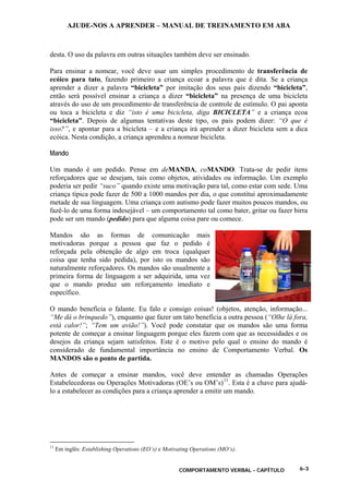 AJUDE-NOS A APRENDER – MANUAL DE TREINAMENTO EM ABA
COMPORTAMENTO VERBAL - CAPÍTULO 6-3
desta. O uso da palavra em outras situações também deve ser ensinado.
Para ensinar a nomear, você deve usar um simples procedimento de transferência de
ecóico para tato, fazendo primeiro a criança ecoar a palavra que é dita. Se a criança
aprender a dizer a palavra “bicicleta” por imitação dos seus pais dizendo “bicicleta”,
então será possível ensinar a criança a dizer “bicicleta” na presença de uma bicicleta
através do uso de um procedimento de transferência de controle de estímulo. O pai aponta
ou toca a bicicleta e diz “isto é uma bicicleta, diga BICICLETA” e a criança ecoa
“bicicleta”. Depois de algumas tentativas deste tipo, os pais podem dizer: “O que é
isso?”, e apontar para a bicicleta – e a criança irá aprender a dizer bicicleta sem a dica
ecóica. Nesta condição, a criança aprendeu a nomear bicicleta.
Mando
Um mando é um pedido. Pense em deMANDA, coMANDO. Trata-se de pedir itens
reforçadores que se desejam, tais como objetos, atividades ou informação. Um exemplo
poderia ser pedir “suco” quando existe uma motivação para tal, como estar com sede. Uma
criança típica pode fazer de 500 a 1000 mandos por dia, o que constitui aproximadamente
metade de sua linguagem. Uma criança com autismo pode fazer muitos poucos mandos, ou
fazê-lo de uma forma indesejável – um comportamento tal como bater, gritar ou fazer birra
pode ser um mando (pedido) para que alguma coisa pare ou comece.
Mandos são as formas de comunicação mais
motivadoras porque a pessoa que faz o pedido é
reforçada pela obtenção de algo em troca (qualquer
coisa que tenha sido pedida), por isto os mandos são
naturalmente reforçadores. Os mandos são usualmente a
primeira forma de linguagem a ser adquirida, uma vez
que o mando produz um reforçamento imediato e
específico.
O mando beneficia o falante. Eu falo e consigo coisas! (objetos, atenção, informação...
“Me dá o brinquedo”), enquanto que fazer um tato beneficia a outra pessoa (“Olhe lá fora,
está calor!”; “Tem um avião!”). Você pode constatar que os mandos são uma forma
potente de começar a ensinar linguagem porque eles fazem com que as necessidades e os
desejos da criança sejam satisfeitos. Este é o motivo pelo qual o ensino do mando é
considerado de fundamental importância no ensino de Comportamento Verbal. Os
MANDOS são o ponto de partida.
Antes de começar a ensinar mandos, você deve entender as chamadas Operações
Estabelecedoras ou Operações Motivadoras (OE’s ou OM’s)11
. Esta é a chave para ajudá-
lo a estabelecer as condições para a criança aprender a emitir um mando.
11
Em inglês: Establishing Operations (EO’s) e Motivating Operations (MO’s).
 