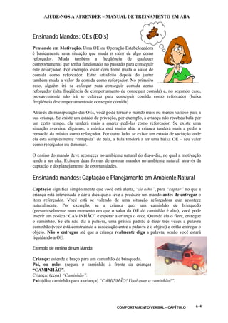 AJUDE-NOS A APRENDER – MANUAL DE TREINAMENTO EM ABA
COMPORTAMENTO VERBAL - CAPÍTULO 6-4
Ensinando Mandos: OEs (EO’s)
Pensando em Motivação. Uma OE ou Operação Estabelecedora
é basicamente uma situação que muda o valor de algo como
reforçador. Muda também a freqüência de qualquer
comportamento que tenha funcionado no passado para conseguir
este reforçador. Por exemplo, estar com fome muda o valor de
comida como reforçador. Estar satisfeito depois do jantar
também muda a valor de comida como reforçador. No primeiro
caso, alguém irá se esforçar para conseguir comida como
reforçador (alta freqüência de comportamento de conseguir comida) e, no segundo caso,
provavelmente não irá se esforçar para conseguir comida como reforçador (baixa
freqüência de comportamento de conseguir comida).
Através da manipulação das OEs, você pode tornar o mando mais ou menos valioso para a
sua criança. Se existe um estado de privação, por exemplo, a criança não recebeu bala por
um certo tempo, ela tenderá mais a querer pedi-las como reforçador. Se existe uma
situação aversiva, digamos, a música está muito alta, a criança tenderá mais a pedir a
remoção da música como reforçador. Por outro lado, se existe um estado de saciação onde
ela está simplesmente “entupida” de bala, a bala tenderá a ter uma baixa OE – seu valor
como reforçador irá diminuir.
O ensino do mando deve acontecer no ambiente natural do dia-a-dia, no qual a motivação
tende a ser alta. Existem duas formas de ensinar mandos no ambiente natural: através da
captação e do planejamento de oportunidades.
Ensinando mandos: Captação e Planejamento em Ambiente Natural
Captação significa simplesmente que você está alerta, “de olho”, para “captar” no que a
criança está interessada e dar a dica que a leve a produzir um mando antes de entregar o
item reforçador. Você está se valendo de uma situação reforçadora que acontece
naturalmente. Por exemplo, se a criança quer um caminhão de brinquedo
(presumivelmente num momento em que o valor da OE do caminhão é alto), você pode
inserir um ecóico “CAMINHÃO” e esperar a criança o ecoe. Quando ela o fizer, entregue
o caminhão. Se ela não diz a palavra, uma prática padrão é dizer três vezes a palavra
caminhão (você está construindo a associação entre a palavra e o objeto) e então entregar o
objeto. Não o entregue até que a criança realmente diga a palavra, senão você estará
liquidando a OE.
Exemplo de ensino de um Mando
Criança: estende o braço para um caminhão de brinquedo.
Pai, ou mãe: (segura o caminhão à frente da criança)
“CAMINHÃO”.
Criança: (ecoa) “Caminhão”.
Pai: (dá o caminhão para a criança) “CAMINHÃO! Você quer o caminhão!”.
 