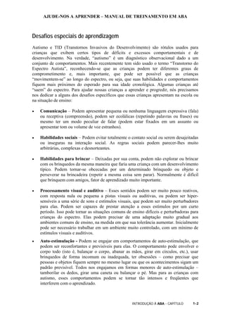 AJUDE-NOS A APRENDER – MANUAL DE TREINAMENTO EM ABA
INTRODUÇÃO À ABA - CAPÍTULO 1-2
Desafios especiais de aprendizagem
Autismo e TID (Transtornos Invasivos do Desenvolvimento) são rótulos usados para
crianças que exibem certos tipos de déficits e excessos comportamentais e de
desenvolvimento. Na verdade, “autismo” é um diagnóstico observacional dado a um
conjunto de comportamentos. Mais recentemente tem sido usado o termo “Transtorno do
Espectro Autista”, reconhecendo-se que as crianças podem ter diferentes graus de
comprometimento e, mais importante, que pode ser possível que as crianças
“movimentem-se” ao longo do espectro, ou seja, que suas habilidades e comportamentos
fiquem mais próximos do esperado para sua idade cronológica. Algumas crianças até
“saem” do espectro. Para ajudar nossas crianças a aprender e progredir, nós precisamos
nos dedicar a alguns dos desafios específicos que essas crianças apresentam na escola ou
na situação de ensino:
• Comunicação – Podem apresentar pequena ou nenhuma linguagem expressiva (fala)
ou receptiva (compreensão), podem ser ecolálicas (repetindo palavras ou frases) ou
mesmo ter um modo peculiar de falar (podem estar fixados em um assunto ou
apresentar tom ou volume de voz estranhos).
• Habilidades sociais – Podem evitar totalmente o contato social ou serem desajeitadas
ou inseguras na interação social. As regras sociais podem parecer-lhes muito
arbitrárias, complexas e desnorteantes.
• Habilidades para brincar – Deixadas por sua conta, podem não explorar ou brincar
com os brinquedos da mesma maneira que faria uma criança com um desenvolvimento
típico. Podem tornar-se obcecadas por um determinado brinquedo ou objeto e
perseverar na brincadeira (repetir a mesma coisa sem parar). Normalmente é difícil
que brinquem com amigos, fator de aprendizado muito importante.
• Processamento visual e auditivo – Esses sentidos podem ser muito pouco reativos,
com resposta nula ou pequena a pistas visuais ou auditivas, ou podem ser hiper-
sensíveis a uma série de sons e estímulos visuais, que podem ser muito perturbadores
para elas. Podem ser capazes de prestar atenção a esses estímulos por um curto
período. Isso pode tornar as situações comuns de ensino difíceis e perturbadoras para
crianças do espectro. Elas podem precisar de uma adaptação muito gradual aos
ambientes comuns de ensino, na medida em que sua tolerância aumentar. Inicialmente
pode ser necessário trabalhar em um ambiente muito controlado, com um mínimo de
estímulos visuais e auditivos.
• Auto-estimulação - Podem se engajar em comportamentos de auto-estimulação, que
podem ser reconfortantes e previsíveis para elas. O comportamento pode envolver o
corpo todo (isto é, balançar o corpo, abanar as mãos, girar em círculos, etc.), usar
brinquedos de forma incomum ou inadequada, ter obsessões – como precisar que
pessoas e objetos fiquem sempre no mesmo lugar ou que os acontecimentos sigam um
padrão previsível. Todos nos engajamos em formas menores de auto-estimulação –
tamborilar os dedos, girar uma caneta ou balançar o pé. Mas para as crianças com
autismo, esses comportamentos podem se tornar tão intensos e freqüentes que
interferem com o aprendizado.
 