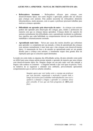 AJUDE-NOS A APRENDER – MANUAL DE TREINAMENTO EM ABA
INTRODUÇÃO À ABA - CAPÍTULO 1-3
• Reforçadores incomuns – Reforçadores eficazes para crianças com
desenvolvimento típico, tais como elogios e aprovação, podem não ser eficazes
para crianças com autismo. Elas podem necessitar de reforçadores altamente
idiossincráticos, muito pessoais, com os quais o professor precisará trabalhar para
motivar a criança a aprender.
• Dificuldade em aprender pela observação do outro – As crianças com autismo
podem não aprender pela observação dos colegas, pais, irmãos e professores da
maneira com que as crianças típicas aprendem. Crianças dentro do espectro do
autismo normalmente têm dificuldades com o aprendizado incidental ou ambiental.
Isso significa que cada habilidade ou comportamento deverá ser especificamente
trabalhado e sistematicamente ensinado.
• Aprendizado mais lento – Talvez por causa dos muitos desafios que enfrentam
para aprender e a competição por sua atenção, o ritmo de aprendizado das crianças
com autismo normalmente é mais lento que o das crianças com desenvolvimento
típico. A manutenção do foco e da atenção no aprendizado pode ser um grande
desafio para a criança com autismo, e usualmente requer uma grande dose de
repetições para que os conceitos sejam dominados.
Levando em conta todas ou algumas das dificuldades acima, dá para entender como pode
ser difícil para uma criança autista prestar atenção e aprender da maneira que uma criança
com desenvolvimento típico faz. Imagine chegar em um país onde você não entende a
língua e não conhece os costumes – e ninguém entende o que você quer ou precisa. Você,
na tentativa de se organizar e entender esse ambiente, provavelmente apresentará
comportamentos que os nativos acharão estranhos.
Imagine agora que você tenha sorte e consiga um professor
que seja paciente, organizado e motivado a gastar todo o
tempo necessário para trabalhar individualmente com você e
ajudá-lo a dominar a língua e aprender os costumes desse
país estranho. É isso que um bom programa de ABA pode
fazer.
 