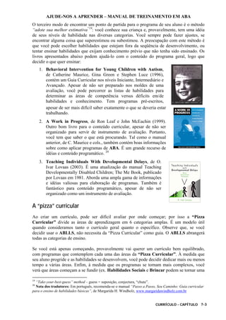 AJUDE-NOS A APRENDER – MANUAL DE TREINAMENTO EM ABA
CURRÍCULO - CAPÍTULO 7-3
O terceiro modo de encontrar um ponto de partida para o programa de seu aluno é o método
“adote sua melhor estimativa”19
: você conhece sua criança e, provavelmente, tem uma idéia
de seus níveis de habilidade nas diversas categorias. Você sempre pode fazer ajustes, se
encontrar alguma coisa que superestimou ou subestimou. A preocupação com este método é
que você pode escolher habilidades que estejam fora da seqüência de desenvolvimento, ou
tentar ensinar habilidades que exijam conhecimento prévio que não tenha sido ensinado. Os
livros apresentados abaixo podem ajudá-lo com o conteúdo do programa geral, logo que
decidir o que quer ensinar:
1. Behavioral Intervention for Young Children with Autism,
de Catherine Maurice, Gina Green e Stephen Luce (1996),
contém um Guia Curricular nos níveis Iniciante, Intermediário e
Avançado. Apesar de não ser preparado nos moldes de uma
avaliação, você pode percorrer as listas de habilidades para
determinar as áreas de competência versus déficits em/de
habilidades e conhecimento. Tem programas pré-escritos,
apesar de ser mais difícil saber exatamente o que se deveria estar
trabalhando.
2. A Work in Progress, de Ron Leaf e John McEachin (1999).
Outro bom livro para o conteúdo curricular, apesar de não ser
organizado para servir de instrumento de avaliação. Portanto,
você tem que saber o que está procurando. Tal como o manual
anterior, de C. Maurice e cols., também contém boas informações
sobre como aplicar programas de ABA. É um grande recurso de
idéias e conteúdo programático. 20
3. Teaching Individuals With Developmental Delays, de O.
Ivar Lovaas (2003). É uma atualização do manual Teaching
Developmentally Disabled Children; The Me Book, publicado
por Lovaas em 1981. Aborda uma ampla gama de informações
e idéias valiosas para elaboração de programas. Também é
fantástico para conteúdo programático, apesar de não ser
organizado como um instrumento de avaliação.
A “pizza” curricular
Ao criar um currículo, pode ser difícil avaliar por onde começar; por isso a “Pizza
Curricular” divide as áreas de aprendizagem em 6 categorias amplas. É um modelo útil
quando consideramos tanto o currículo geral quanto o específico. Observe que, se você
decidir usar o ABLLS, não necessita da “Pizza Curricular” como guia. O ABLLS abrangerá
todas as categorias de ensino.
Se você está apenas começando, provavelmente vai querer um currículo bem equilibrado,
com programas que contemplem cada uma das áreas da “Pizza Curricular”. À medida que
seu aluno progride e as habilidades se desenvolvem, você pode decidir dedicar mais ou menos
tempo a várias áreas. Enfim, à medida que os programas se tornam mais complexos, você
verá que áreas começam a se fundir (ex. Habilidades Sociais e Brincar podem se tornar uma
19
“Take-your-best-guess” method – guess = suposição, conjectura, “chute”.
20
Nota dos tradutores: Em português, recomenda-se o manual “Passo a Passo, Seu Caminho: Guia curricular
para o ensino de habilidades básicas”, de Margarida H. Windholz, www.margaridawindholz.com.br
 