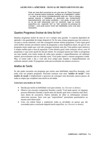AJUDE-NOS A APRENDER – MANUAL DE TREINAMENTO EM ABA
CURRÍCULO - CAPÍTULO 7-6
Pode ser mais fácil concentrar-se em uma área da “Pizza Curricular”
por vez. Quando estiver avaliando, verifique se a habilidade é “sólida”
– ou seja, se ela ocorre consistentemente cada vez. Caso a criança
apenas execute a habilidade ou demonstre seu conhecimento
esporadicamente, sob certas condições – com ajuda, só para você,
ou se ela está relacionada com um momento, lugar ou evento
específicos (ex:. responde “sim” ou “não” somente na presença de
comida) – você pode querer incluir tais habilidades como uma área
necessária.
Quantos Programas Ensinar de Uma Só Vez?
Quantos programas incluir de uma só vez é sempre uma questão. A resposta dependerá do
aprendiz e da quantidade de tempo disponível. Se for uma criança pequena que tira sonecas e
vai para a escola maternal, você não conseguirá ensinar muitos programas. Como regra geral
seria melhor ensinar um número menor de programas a uma freqüência maior, do que ter um
programa muito amplo que você não consegue terminar num dia. Uma prática mais intensiva
é sempre melhor para a taxa de aquisição. Como diretriz geral, tente começar, talvez, com 10
programas e veja como ajustá-los daí por diante. Se conseguir passar por todos os programas
em uma manhã, com muito tempo de sobra para mandos e emparelhamentos em ambiente
natural, provavelmente está no caminho certo. Você pode repetir o mesmo programa à tarde.
Mas, se tomar todo o dia e você não tiver tempo para mandos e emparelhamentos em
ambiente natural, então 10 programas serão provavelmente um número excessivo.
Análise de Tarefa
Se não puder encontrar um programa que ensine uma habilidade específica desejada, você
pode criar seu próprio programa. Precisará começar com uma “análise de tarefa”. Uma
análise de tarefa é simplesmente o processo de conseguir uma descrição, passo-a-passo, de
todas as etapas que compõem uma tarefa ou atividade.
Como fazer uma Análise de Tarefa
• Decida que tarefa ou habilidade você quer ensinar. (ex. Escovar os dentes).
• Observe um executor competente fazendo a tarefa. Você pode querer ver algumas
pessoas diferentes fazendo a tarefa antes de decidir qual seria a maneira mais fácil,
mais direta de executá-la. Outros métodos de obter as informações incluem
entrevistar pessoas, fazer com que “especialistas” preencham questionários ou
mesmo auto-observação.
• Liste, em ordem linear e seqüencial, todas as atividades ou passos que são
executados para a conclusão daquela tarefa específica. (ex. Escovar os dentes).
 