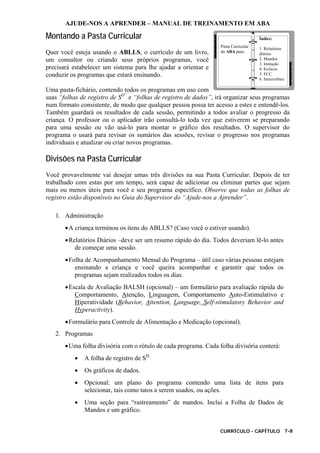 AJUDE-NOS A APRENDER – MANUAL DE TREINAMENTO EM ABA
CURRÍCULO - CAPÍTULO 7-8
Montando a Pasta Curricular
Quer você esteja usando o ABLLS, o currículo de um livro,
um consultor ou criando seus próprios programas, você
precisará estabelecer um sistema para lhe ajudar a orientar e
conduzir os programas que estará ensinando.
Uma pasta-fichário, contendo todos os programas em uso com
suas “folhas de registro de SD”
e “folhas de registro de dados”, irá organizar seus programas
num formato consistente, de modo que qualquer pessoa possa ter acesso a estes e entendê-los.
Também guardará os resultados de cada sessão, permitindo a todos avaliar o progresso da
criança. O professor ou o aplicador irão consultá-lo toda vez que estiverem se preparando
para uma sessão ou vão usá-lo para montar o gráfico dos resultados. O supervisor do
programa o usará para revisar os sumários das sessões, revisar o progresso nos programas
individuais e atualizar ou criar novos programas.
Divisões na Pasta Curricular
Você provavelmente vai desejar umas três divisões na sua Pasta Curricular. Depois de ter
trabalhado com estas por um tempo, será capaz de adicionar ou eliminar partes que sejam
mais ou menos úteis para você e seu programa específico. Observe que todas as folhas de
registro estão disponíveis no Guia do Supervisor do “Ajude-nos a Aprender”.
1. Administração
•A criança terminou os itens do ABLLS? (Caso você o estiver usando).
•Relatórios Diários –deve ser um resumo rápido do dia. Todos deveriam lê-lo antes
de começar uma sessão.
•Folha de Acompanhamento Mensal do Programa – útil caso várias pessoas estejam
ensinando a criança e você queira acompanhar e garantir que todos os
programas sejam realizados todos os dias.
•Escala de Avaliação BALSH (opcional) – um formulário para avaliação rápida do
Comportamento, Atenção, Linguagem, Comportamento Auto-Estimulativo e
Hiperatividade (Behavior, Attention, Language, Self-stimulatory Behavior and
Hyperactivity).
•Formulário para Controle de Alimentação e Medicação (opcional).
2. Programas
•Uma folha divisória com o rótulo de cada programa. Cada folha divisória conterá:
• A folha de registro de SD.
• Os gráficos de dados.
• Opcional: um plano do programa contendo uma lista de itens para
selecionar, tais como tatos a serem usados, ou ações.
• Uma seção para “rastreamento” de mandos. Inclui a Folha de Dados de
Mandos e um gráfico.
Pasta Curricular
do ABA para:
Índice:
1. Relatórios
diários
2. Mandos
3. Imitação
4. Ecóicos
5. FCC
6. Intraverbais
 