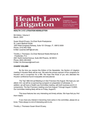 HEALTH CARE LITIGATION NEWSLETTER
6th Edition, Volume 2
March, 2003
Susan Wood-O'Leary, Co-Chair Rush-Presbyterian
St. Luke's Medical Center
1653 West Congress Parkway, Suite 101 Chicago, IT.. 60612-3839
Phone: (312) 942-7828
E-Mail: susanwo.leillY@rush.edu
Timothy J. Thomason, Co-Chair Mariscal Weeks McIntyre &
Friedlander, P.A.
2901 North Central Avenue, Suite 200 Phoenix, AZ 85012
Phone: (602) 285-5026
E-Mail: tim.thomason@mwmf.com
CHAIRS' COLUMN
By the time you receive this Edition of the Newsletter, the Section of Litigation
meeting in Houston likely will be over. We were the primary sponsor of four programs for
Houston and a co-sponsor for a fifth. We hope that those of you who attended the
Houston conference found it enjoyable and educational.
The "big" ABA Annual Meeting is in San Francisco this August. We hope you can
attend. At it, we will be co-sponsoring a program on preparation of witnesses. In
addition, we will have a Health Law Committee meeting, with both business and Cl..E
components. The San Francisco meeting runs from August 7 through August 13,2003.
Our committee meeting likely will be on Friday, August 8.
This issue features two very interesting and timely articles. We hope that you find
them helpful.
If you have any interest in becoming more active in the committee, please let us
know. There always is a lot of interesting work to do.
Timothy J. Thomason Susan Wood O'Leary
 