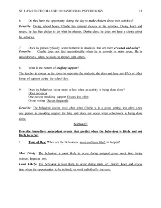 ST. LAWRENCE COLLEGE: BEHAVIOURAL PSYCHOLOGY 13
6. Do they have the opportunity during the day to make choices about their activities?
Describe: During school hours, Charlie has minimal choices to his activities. During lunch and
recess, he has free choice to do what he pleases. During class, he does not have a choice about
his activities.
7. Does the person typically seem bothered in situations that are more crowded and noisy?
Describe: Charlie does not feel uncomfortable when he is crowds or noisy areas. He is
uncomfortable when he needs to interact with others.
8. What is the pattern of staffing support?
The teacher is always in the room to supervise the students; she does not have any EA’s or other
forms of support during the school day.
9. Does the behaviour occur more or less when an activity is being done alone?
Does not occur
One person providing support Occurs less often
Group setting Occurs frequently
Describe: The behaviour occurs most often when Charlie is in a group setting, less often when
one person is providing support for him, and does not occur when schoolwork is being done
alone.
Section C:
Describe immediate antecedent events that predict when the behaviour is likely and not
likely to occur.
1. Time of Day: When are the Behaviours most and least likely to happen?
Most Likely: The behaviour is most likely to occur during assigned group work time during
science, language arts.
Least Likely: The behaviour is least likely to occur during math, art, history, lunch and recess
time when the opportunities to be isolated, or work individually increase.
 