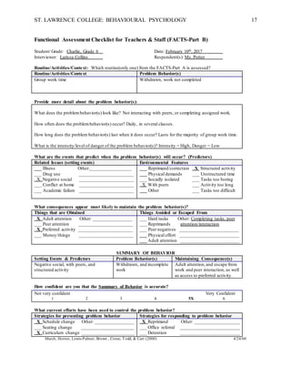 ST. LAWRENCE COLLEGE: BEHAVIOURAL PSYCHOLOGY 17
Functional Assessment Checklist for Teachers & Staff (FACTS-Part B)
Student/ Grade: Charlie, Grade 6 Date: February 10th, 2017
Interviewer: Larissa Collins Respondent(s): Ms. Potter
Routine/Activities/Context: Which routine(only one) from the FACTS-Part A is assessed?
Routine/Activities/Context Problem Behavior(s)
Group work time Withdrawn, work not completed
Provide more detail about the problem behavior(s):
What does the problembehavior(s) look like? Not interacting with peers, or completing assigned work.
How often does the problembehavior(s) occur? Daily, in several classes.
How long does the problem behavior(s) last when it does occur? Lasts for the majority of group work time.
What is the intensity/level of danger of the problem behavior(s)? Intensity = High, Danger = Low
What are the events that predict when the problem behavior(s) will occur? (Predictors)
Related Issues (setting events) Environmental Features
___ Illness Other:_________________
___ Drug use ______________________
X Negative social ______________________
___ Conflict at home ______________________
___ Academic failure ______________________
___ Reprimand/correction X Structured activity
___ Physical demands ___ Unstructured time
___ Socially isolated ___ Tasks too boring
X With peers ___ Activity too long
___ Other ___ Tasks too difficult
What consequences appear most likely to maintain the problem behavior(s)?
Things that are Obtained Things Avoided or Escaped From
X Adult attention Other: ________________
___ Peer attention ______________________
X Preferred activity ______________________
___ Money/things ______________________
___ Hard tasks Other: Completing tasks, peer
___ Reprimands attention/interaction
___ Peer negatives ________________________
___ Physical effort ________________________
___ Adult attention ________________________
SUMMARY OF BEHAVIOR
Setting Events & Predictors Problem Behavior(s) Maintaining Consequence(s)
Negative social, with peers, and
structured activity
Withdrawn, and incomplete
work
Adult attention,and escape from
work and peer interaction, as well
as access to preferred activity.
How confident are you that the Summary of Behavior is accurate?
Not very confident Very Confident
1 2 3 4 5X 6
What current efforts have been used to control the problem behavior?
Strategies for preventing problem behavior Strategies for responding to problem behavior
X Schedule change Other: ________________
___ Seating change ______________________
X Curriculum change ______________________
X Reprimand Other: ___________________
___ Office referral _________________________
___ Detention _________________________
March, Horner, Lewis-Palmer, Brown , Crone, Todd, & Carr (2000) 4/24/00
 