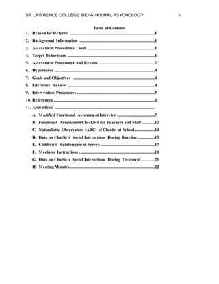 ST. LAWRENCE COLLEGE: BEHAVIOURAL PSYCHOLOGY ii
Table of Contents
1. Reasonfor Referral ...............................................................................1
2. Background Information ......................................................................1
3. Assessment Procedures Used ...............................................................1
4. Target Behaviours .................................................................................1
5. Assessment Procedures and Results ....................................................2
6. Hypotheses .............................................................................................4
7. Goals and Objectives ............................................................................4
8. Literature Review .................................................................................4
9. Intervention Procedures.........................................................................5
10. References ..............................................................................................6
11. Appendices .............................................................................................
A. Modified Functional Assessment Interview...................................7
B. Functional Assessment Checklist for Teachers and Staff ............12
C. Naturalistic Observation (ABC) of Charlie at School...................14
D. Data on Charlie’s Social Interactions During Baseline ................15
E. Children’s Reinforcement Survey ..................................................17
F. Mediator Instructions.......................................................................18
G. Data on Charlie’s Social Interactions During Treatment.............21
H. Meeting Minutes...............................................................................22
 