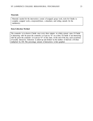 ST. LAWRENCE COLLEGE: BEHAVIOURAL PSYCHOLOGY 23
Materials
Data Collection Method
The counselor is to observe Charlie once every three minutes in a thirty-minute span. If Charlie
is interacting with his peers the counselor is to put an “X” on a chart. If Charlie is not interacting
with his peers the counselor is to put an “O” on the chart. At the end of the day, each occurrence
of socially interactive behaviour is added up and divided by the number of intervals (10) then
multiplied by 100. This percentage amount of interactions is then graphed.
Materials needed for the intervention consist of assigned group work, tools for Charlie to
complete assigned work, a stopwatch/timer, a datasheet, and writing utensils for the
mediator(s)
 