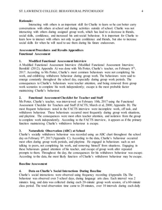 ST. LAWRENCE COLLEGE: BEHAVIOURAL PSYCHOLOGY 4
Rationale:
Interacting with others is an important skill for Charlie to learn so he can better carry
conversations with others at school and during activities outside of school. Charlie was not
interacting with others during assigned group work, which has lead to a decrease in friends,
social skills, confidence, and increased his anti-social behaviour. It is important for Charlie to
learn how to interact with others not only to gain confidence and friends, but also to increase
social skills for when he will need to use them during his future endeavours.
Assessment Procedures and Results Appendixes
Functional Assessment
1. Modified Functional Assessment Interview
A Modified Functional Assessment Interview (Modified Functional Assessment Interview;
Bernfeld (2012); Appendix A) was done with Ms Potter, Charlie’s teacher, on February 8th,
2017. According to Ms Potter, Charlie’s most common behaviours were not completing his
work, and exhibiting withdrawn behaviour during group work. The behaviours were said to
emerge constantly throughout the school day, especially during group work periods. The
consequences to Charlie’s behaviours were teacher attention, and being removed from group
work scenarios to complete his work independently; escape is the most probable factor
maintaining Charlie’s behaviour.
2. Functional Assessment Checklist for Teacher and Staff
Ms Potter, Charlie’s teacher, was interviewed on February 10th, 2017 using the Functional
Assessment Checklist for Teachers and Staff (FACTS; March et al, 2000; Appendix B). The
most frequent behaviours noted in the FACTS interview were incomplete work, off task, and
withdrawn behaviour. These behaviours occurred most frequently during group work situations,
and playtime. The consequences were most often teacher attention, and isolation from the group
to complete work independently. According to the FACTS interview, it appears as if the primary
function maintaining Charlie’s withdrawn behaviour is escape.
3. Naturalistic Observation (ABC) at School
Charlie’s socially withdrawn behaviour was recorded using an ABC chart throughout the school
day on February 9th, 2017 (Appendix C). According to the data, Charlie’s behaviour occurred
most often during group work periods, and playtime. He engaged in behaviours such as not
talking to peers, not completing his work, and removing himself from situations. Engaging in
these behaviours gained attention of his teacher, and escape of group work after repeated
prompts to them. Throughout the day, the consequences for his withdrawn behaviour was escape.
According to the data, the most likely function of Charlie’s withdrawn behaviour may be escape.
Baseline Assessment
4. Data on Charlie’s Social Interactions During Baseline
Charlie’s social interactions were observed using frequency recording (Appendix D). The
behaviour was observed over 5 school days, during language arts class. Each interval was 2
minutes long, and data was collected during each 20-minute group work session, of a 60-minute
class period. The total observation time came to 20 minutes, over 10 intervals during each daily
 