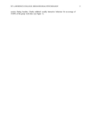 ST. LAWRENCE COLLEGE: BEHAVIOURAL PSYCHOLOGY 5
session. During baseline, Charlie exhibited socially interactive behaviour for an average of
18.00% of the group work time (see Figure 1).
 