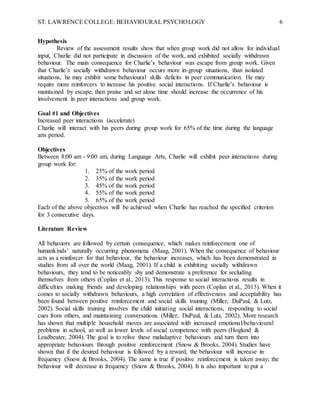 ST. LAWRENCE COLLEGE: BEHAVIOURAL PSYCHOLOGY 6
Hypothesis
Review of the assessment results show that when group work did not allow for individual
input, Charlie did not participate in discussion of the work, and exhibited socially withdrawn
behaviour. The main consequence for Charlie’s behaviour was escape from group work. Given
that Charlie’s socially withdrawn behaviour occurs more in-group situations, than isolated
situations, he may exhibit some behavioural skills deficits in peer communication. He may
require more reinforcers to increase his positive social interactions. If Charlie’s behaviour is
maintained by escape, then praise and set alone time should increase the occurrence of his
involvement in peer interactions and group work.
Goal #1 and Objectives
Increased peer interactions (accelerate)
Charlie will interact with his peers during group work for 65% of the time during the language
arts period.
Objectives
Between 8:00 am - 9:00 am, during Language Arts, Charlie will exhibit peer interactions during
group work for:
1. 25% of the work period
2. 35% of the work period
3. 45% of the work period
4. 55% of the work period
5. 65% of the work period
Each of the above objectives will be achieved when Charlie has reached the specified criterion
for 3 consecutive days.
Literature Review
All behaviors are followed by certain consequence, which makes reinforcement one of
humankinds’ naturally occurring phenomena (Maag, 2001). When the consequence of behaviour
acts as a reinforcer for that behaviour, the behaviour increases, which has been demonstrated in
studies from all over the world (Maag, 2001). If a child is exhibiting socially withdrawn
behaviours, they tend to be noticeably shy and demonstrate a preference for secluding
themselves from others (Coplan et al., 2013). This response to social interactions results in
difficulties making friends and developing relationships with peers (Coplan et al., 2013). When it
comes to socially withdrawn behaviours, a high correlation of effectiveness and acceptability has
been found between positive reinforcement and social skills training (Miller, DuPaul, & Lutz,
2002). Social skills training involves the child initiating social interactions, responding to social
cues from others, and maintaining conversations (Miller, DuPaul, & Lutz, 2002). More research
has shown that multiple household moves are associated with increased emotional/behavioural
problems in school, as well as lower levels of social competence with peers (Hoglund &
Leadbeater, 2004). The goal is to relive these maladaptive behaviours and turn them into
appropriate behaviours through positive reinforcement (Snow & Brooks, 2004). Studies have
shown that if the desired behaviour is followed by a reward, the behaviour will increase in
frequency (Snow & Brooks, 2004). The same is true if positive reinforcement is taken away; the
behaviour will decrease in frequency (Snow & Brooks, 2004). It is also important to put a
 