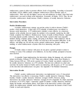 ST. LAWRENCE COLLEGE: BEHAVIOURAL PSYCHOLOGY 7
reinforcement system in place to promote efficient levels of responding. According to Luczynski
and Hanley (2014), children prefer contingent reinforcement (CR) to alternate types of
reinforcement. There was also the highest success rate and satisfaction in clients when fixed-ratio
reinforcement was used to obtain social interactions (Luczynski & Hanley, 2014). Thus, the use
of positive reinforcement should increase Charlie’s instances of socially interactive behaviour.
Intervention Procedures
Positive Reinforcement
A positive reinforcement strategy was put into action in order to increase Charlie’s
positive social interactions. A fixed time (FT2) schedule of reinforcement was utilized to
increase social interactions. A FT reinforcement schedule is more effective in a classroom
situation as the schedule does not require the mediator to be constantly monitoring the child.
Charlie completed the Children’s Reinforcement Survey (Cautella & Brion-Meisels; Appendix
E) to help pinpoint possible reinforcers. Items that Charlie seemed to find most enjoyable
included playing computer games, reading, and going to the library. Other reinforcers that he
enjoys are candy, and milk, neither of which was used due to the associated difficulties in the
delivery, and fading out. He will also receive gestural reinforcement, through smiling and
nodding, or verbal reinforcements of praise when he is interacting with peers.
Prompts
If Charlie refuses to interact with peers, he was given a gestural prompt to return to
working as a team. If he continued to be withdrawn, he was then verbally prompted to become
more involved.
A counsellor began implementing the intervention during the language arts, and science
periods on Monday, February 6th, 2017. Data were collected during classes from Monday to
Friday between 8:00 am – 9:00 am for a period of 4 weeks. Charlie was initially reinforced for
his socially interactive behaviour on a FT2 schedule. The data were collected on a chart and,
each time the teacher looked at Charlie and he was interacting with his peers, an “X” was marked
on the data sheet and reinforcement was given. See Appendix F for Mediator Instructions.
Intervention Results
Charlie’s positive reinforcement intervention was implemented over a 15-day period.
This intervention was effective in increasing Charlie’s socially interactive behaviour. During
baseline, Charlie’s socially interactive behaviour averaged 18.00%. However, during
interventions his socially interactive behaviour averaged 45.33% (Appendix D), which represents
an increase of 151.83%. Figure 1 represents a graph of Charlie’s socially interactive behaviour
during the baseline and treatment phases. Each phase of the intervention portion of the graph
reflects the reinforcement schedule used in that phase and represents the amount of time it took
Charlie to reach each objective.
 