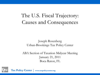 Tax Policy Center|www.taxpolicycenter.org The U.S. Fiscal Trajectory: Causes and Consequences Joseph Rosenberg Urban-Brookings Tax Policy Center ABA Section of Taxation Midyear Meeting January 21, 2011 Boca Raton, FL 