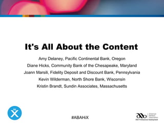 It's All About the Content 
Amy Delaney, Pacific Continental Bank, Oregon 
Diane Hicks, Community Bank of the Chesapeake, Maryland 
Joann Marsili, Fidelity Deposit and Discount Bank, Pennsylvania 
Kevin Wilderman, North Shore Bank, Wisconsin 
Kristin Brandt, Sundin Associates, Massachusetts 
#ABAHiX 
 