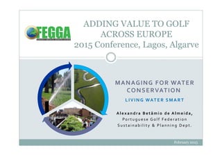 February 2015
ADDING VALUE TO GOLF
ACROSS EUROPE
2015 Conference, Lagos, Algarve
MANAGING FOR WATER
CONSERVATION
LIVING WATER SMART
A l e x a n d r a B e t â m i o d e A l m e i d a ,
Po r t u g u e s e G o l f F e d e r a t i o n
S u s t a i n a b i l i t y & P l a n n i n g D e p t .
 