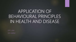 APPLICATION OF
BEHAVIOURAL PRINCIPLES
IN HEALTH AND DISEASE
DPT LNH
DR HARIM
 