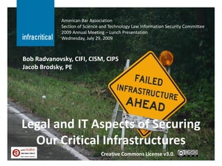 American Bar Association
             Section of Science and Technology Law Information Security Committee
             2009 Annual Meeting – Lunch Presentation
             Wednesday, July 29, 2009



Bob Radvanovsky, CIFI, CISM, CIPS
Jacob Brodsky, PE




Legal and IT Aspects of Securing
  Our Critical Infrastructures
                               Creative Commons License v3.0.                       1
 