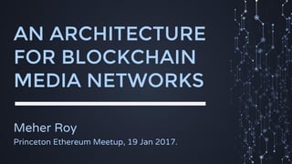AN ARCHITECTURE
FOR BLOCKCHAIN
MEDIA NETWORKS
Meher Roy
Princeton Ethereum Meetup, 19 Jan 2017.
 