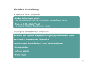 12
A Identidade Visual compreende:
▪ Código de Identidade Visual:
- os elementos essenciais para construir as expressões da Marca
▪ Sistema de Identidade Visual:
- o conjunto integrado de expressões visuais
O Código de Identidade Visual compreende:
▪ Símbolo e/ou logotipo: a representação gráfica padronizada da Marca
▪ Assinaturas empresariais e de produtos
▪ Arquitetura da Marca (Design e regras de nomenclatura)
▪ Cor(es)-código
▪ Alfabeto-padrão
▪ Estilo visual
Identidade Visual - Design
 