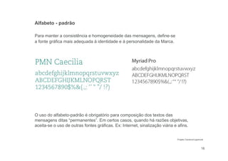 16
Para manter a consistência e homogeneidade das mensagens, define-se
a fonte gráfica mais adequada à identidade e à personalidade da Marca.
Alfabeto - padrão
O uso do alfabeto-padrão é obrigatório para composição dos textos das
mensagens ditas “permanentes”. Em certos casos, quando há razões objetivas,
aceita-se o uso de outras fontes gráficas. Ex: Internet, sinalização viária e afins.
Projeto Cauduro/Lippincott
 