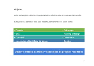 2
▪ Planejar - Estratégia
▪ Criar - Naming e Design
▪ Construir - Comunicar
▪ e controlar a Identidade da Marca - Gestão
Objetivo: eficácia da Marca = capacidade de produzir resultados
Objetivo
Ativo estratégico, a Marca exige gestão especializada para produzir resultados-valor.
Este guia visa contribuir para este trabalho, com orientações sobre como:
 