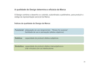 Estética: capacidade de produzir efeitos subjetivos
Simbólica: capacidade de produzir efeitos intersubjetivos e
criar vínculos com os interlocutores
20
O Design combina o desenho e o colorido, subordinado a parâmetros, para produzir o
código da representação sensível da Marca.
Índices de qualidade do Design da Marca:
A qualidade do Design determina a eficácia da Marca
Funcional: adequação ao uso (ergonomia) - “fitness for purpose”
facilidade de uso e percepção (efeitos objetivos)
 