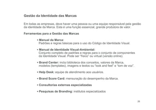 26
Em todas as empresas, deve haver uma pessoa ou uma equipe responsável pela gestão
da identidade da Marca. Esta é uma função essencial, grande produtora de valor.
Ferramentas para a Gestão das Marcas
▪ Manual da Marca:
Padrões e regras básicas para o uso do Código de Identidade Visual.
▪ Manual de Identidade Visual-Ambiental:
Conjunto completo de padrões e regras para o conjunto de componentes
da Identidade Visual. Pode ser “físico” ou virtual (versão online).
▪ Brand Center: inclui biblioteca dos conceitos, valores da Marca,
modelos (templates), imagens e textos ou “look and feel” e “tom de voz”.
▪ Help Desk: equipe de atendimento aos usuários.
▪ Brand Score Card: mensuração do desempenho da Marca.
▪ Consultorias externas especializadas
▪ Pesquisas de Branding: institutos especializados
Gestão da Identidade das Marcas
 