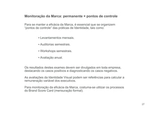 27
Para se manter a eficácia da Marca, é essencial que se organizem
“pontos de controle” das práticas de Identidade, tais como:
▪ Levantamentos mensais.
▪ Auditorias semestrais.
▪ Workshops semestrais.
▪ Avaliação anual.
Os resultados destes exames devem ser divulgados em toda empresa,
destacando os casos positivos e diagnosticando os casos negativos.
As avaliações da Identidade Visual podem ser referências para calcular a
remuneração variável dos executivos.
Para monitoração da eficácia da Marca, costuma-se utilizar os processos
do Brand Score Card (mensuração formal).
Monitoração da Marca: permanente + pontos de controle
 
