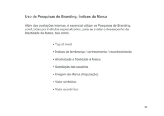 28
Além das avaliações internas, é essencial utilizar as Pesquisas de Branding,
conduzidas por institutos especializados, para se avaliar o desempenho da
Identidade da Marca, tais como:
▪ Top of mind
▪ Índices de lembrança / conhecimento / reconhecimento
▪ Atratividade e fidelidade à Marca
▪ Satisfação dos usuários
▪ Imagem da Marca (Reputação)
▪ Valor simbólico
▪ Valor econômico
Uso de Pesquisas de Branding: Índices da Marca
 