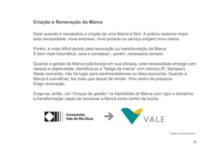 29
Dizer quando é necessária a criação de uma Marca é fácil. A prática costuma impor
esta necessidade: nova empresa, novo produto ou serviço exigem nova marca.
Porém, é mais difícil decidir pela renovação ou transformação da Marca.
É bem mais traumática, cara e complexa – porém, necessária sempre.
Quando a gestão da Marca está focada em sua eficácia, esta necessidade emerge com
clareza e objetividade. Identifica-se a “fadiga da marca” com clareza (R. Sampaio).
Neste momento, não há lugar para sentimentalismos ou falsa economia. Quando a
Marca é sub-eficaz, faz mais que deixar de render. Vira centro de prejuízos.
Exige renovação.
Exige-se, então, um “choque de gestão” na Identidade da Marca com rigor e disciplina:
a transformação capaz de recolocar a Marca como centro de lucros.
Criação e Renovação da Marca

Projeto Cauduro/Lippincott
 