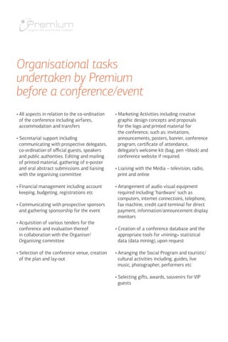 • All aspects in relation to the co-ordination
of the conference including airfares,
accommodation and transfers
• Secretarial support including
communicating with prospective delegates,
co-ordination of official guests, speakers
and public authorities. Editing and mailing
of printed material, gathering of e-poster
and oral abstract submissions and liaising
with the organising committee
• Financial management including account
keeping, budgeting, registrations etc
• Communicating with prospective sponsors
and gathering sponsorship for the event
• Acquisition of various tenders for the
conference and evaluation thereof
in collaboration with the Organiser/
Organising committee
• Selection of the conference venue, creation
of the plan and lay-out
• Marketing Activities including creative
graphic design concepts and proposals
for the logo and printed material for
the conference, such as: invitations,
announcements, posters, banner, conference
program, certificate of attendance,
delegate’s welcome kit (bag, pen +block) and
conference website if required.
• Liaising with the Media – television, radio,
print and online
• Arrangement of audio visual equipment
required including ‘hardware’ such as
computers, internet connections, telephone,
fax machine, credit card terminal for direct
payment, information/announcement display
monitors
• Creation of a conference database and the
appropriate tools for «mining» statistical
data (data mining), upon request
• Arranging the Social Program and touristic/
cultural activities including, guides, live
music, photographer, performers etc
• Selecting gifts, awards, souvenirs for VIP
guests
Organisational tasks
undertaken by Premium
before a conference/event
 