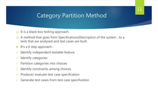 Category Partition Method
 It is a black box testing approach.
 A method that goes from Specifications(Description of the system , to a
test) that are analysed and test cases are built.
 It’s a 6 step approach :
 Identify independent testable feature
 Identify categories
 Partition categories into choices
 Identify constraints among choices
 Produce/ evaluate test case specification
 Generate test cases from test case specification
11
 