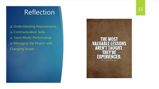 Reflection
 Understanding Requirements
 Communication Skills
 Team Work/ Performance
 Managing the Project with
Changing Scope
15
 