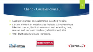 Client - Carsales.com.au
 Australia's number one automotive classified website.
 Carsales network of websites also includes CarPoint.com.au,
bikesales.com.au, RedBook.com.au as well as leading boat,
caravan, and truck and machinery classified websites
 400+ Staff nationwide and increasing.
3
 