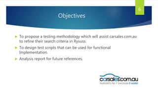 Objectives
 To propose a testing methodology which will assist carsales.com.au
to refine their search criteria in Ryvuss.
 To design test scripts that can be used for functional
Implementation.
 Analysis report for future references.
6
 