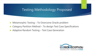 Testing Methodology Proposed
 Metamorphic Testing – To Overcome Oracle problem
 Category Partition Method – To design Test Case Specifications
 Adaptive Random Testing – Test Case Generation
7
 